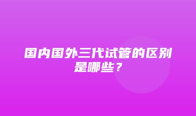 国内国外三代试管的区别是哪些？