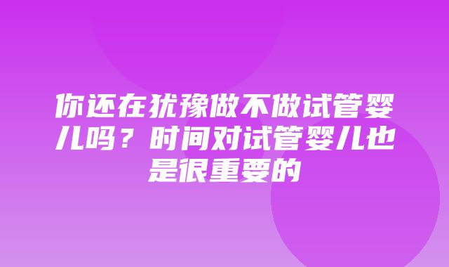 你还在犹豫做不做试管婴儿吗？时间对试管婴儿也是很重要的