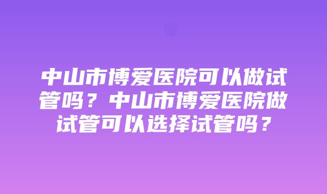 中山市博爱医院可以做试管吗？中山市博爱医院做试管可以选择试管吗？