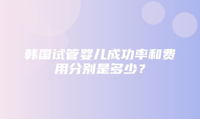 韩国试管婴儿成功率和费用分别是多少？