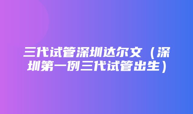 三代试管深圳达尔文（深圳第一例三代试管出生）