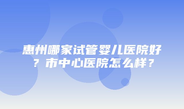 惠州哪家试管婴儿医院好？市中心医院怎么样？