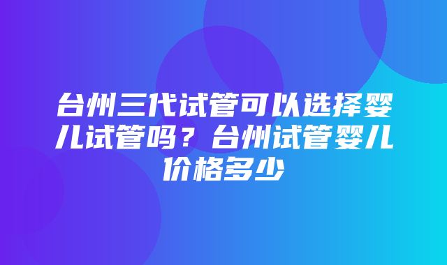 台州三代试管可以选择婴儿试管吗？台州试管婴儿价格多少