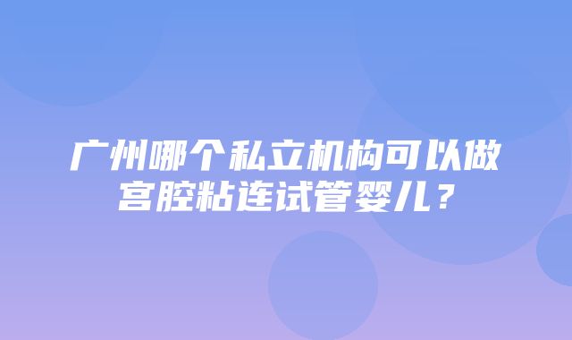 广州哪个私立机构可以做宫腔粘连试管婴儿？