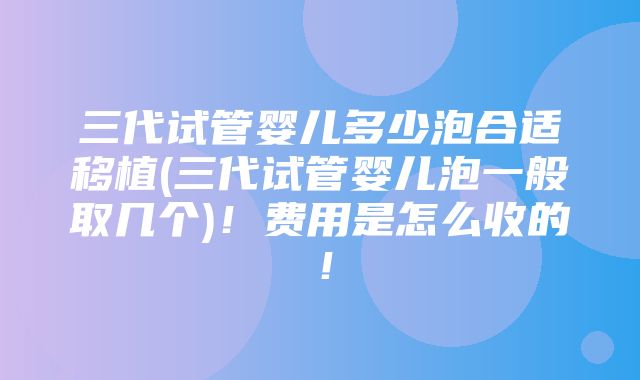 三代试管婴儿多少泡合适移植(三代试管婴儿泡一般取几个)！费用是怎么收的！