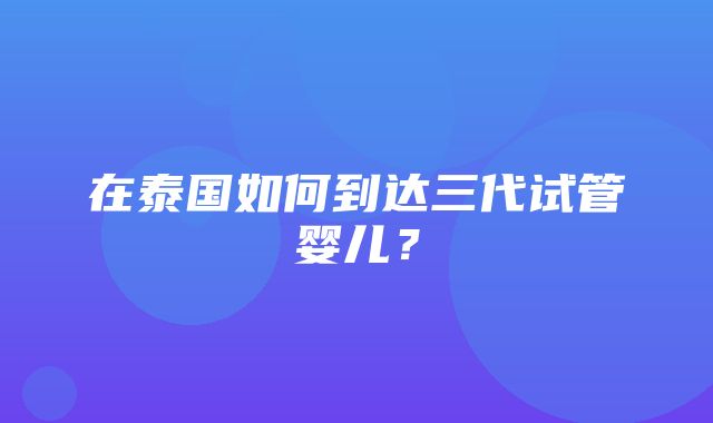 在泰国如何到达三代试管婴儿？