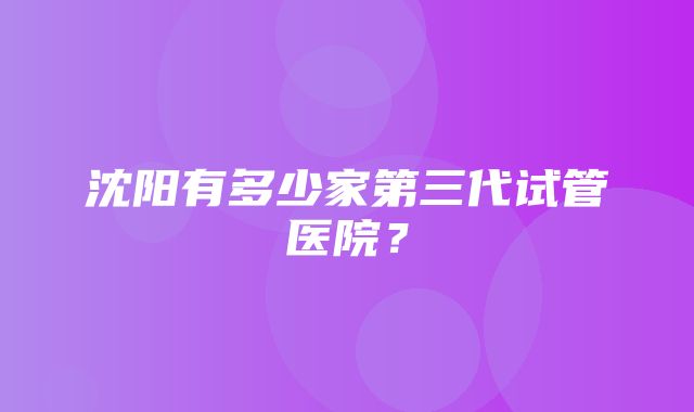 沈阳有多少家第三代试管医院？