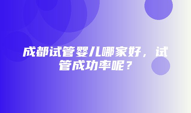 成都试管婴儿哪家好，试管成功率呢？