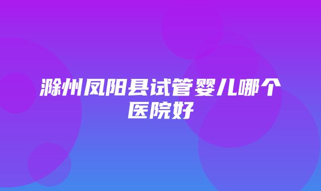 滁州凤阳县试管婴儿哪个医院好