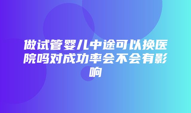 做试管婴儿中途可以换医院吗对成功率会不会有影响