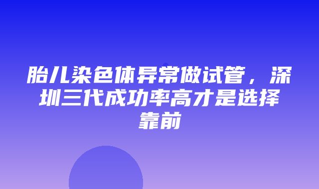 胎儿染色体异常做试管，深圳三代成功率高才是选择靠前