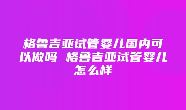 格鲁吉亚试管婴儿国内可以做吗 格鲁吉亚试管婴儿怎么样