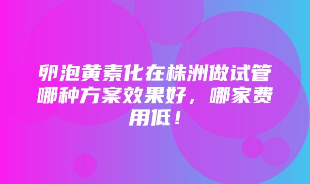 卵泡黄素化在株洲做试管哪种方案效果好，哪家费用低！