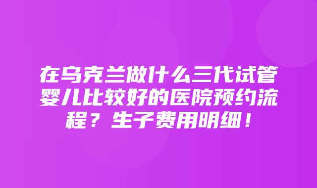 在乌克兰做什么三代试管婴儿比较好的医院预约流程？生子费用明细！