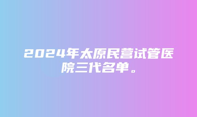 2024年太原民营试管医院三代名单。