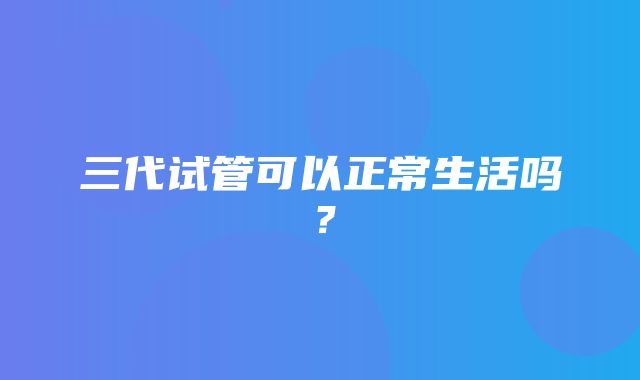 三代试管可以正常生活吗？