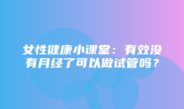 女性健康小课堂：有效没有月经了可以做试管吗？