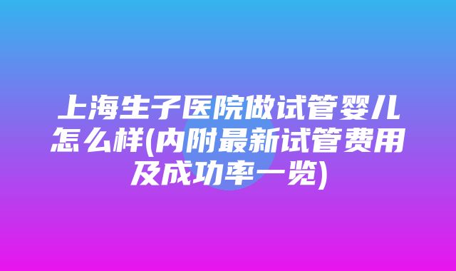 上海生子医院做试管婴儿怎么样(内附最新试管费用及成功率一览)