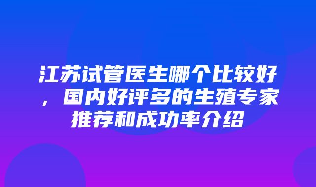 江苏试管医生哪个比较好，国内好评多的生殖专家推荐和成功率介绍