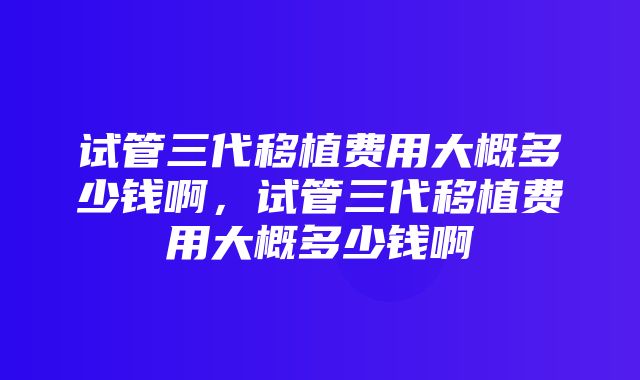 试管三代移植费用大概多少钱啊，试管三代移植费用大概多少钱啊