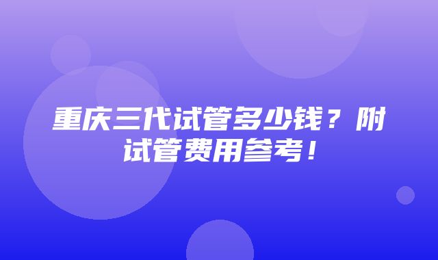 重庆三代试管多少钱？附试管费用参考！