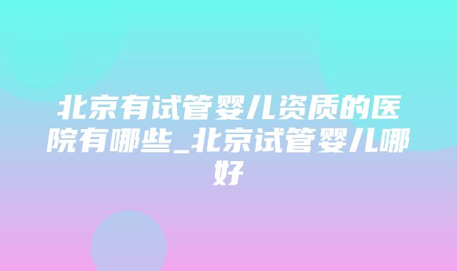 北京有试管婴儿资质的医院有哪些_北京试管婴儿哪好