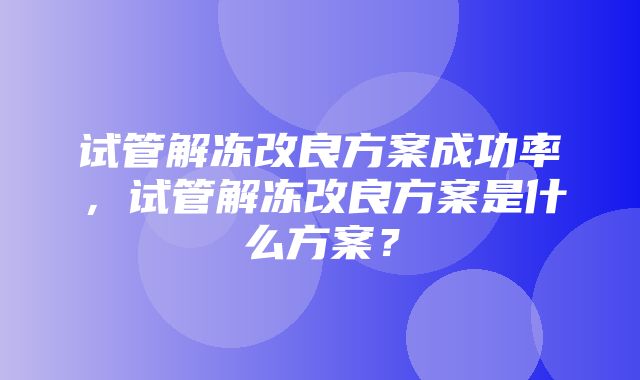 试管解冻改良方案成功率，试管解冻改良方案是什么方案？