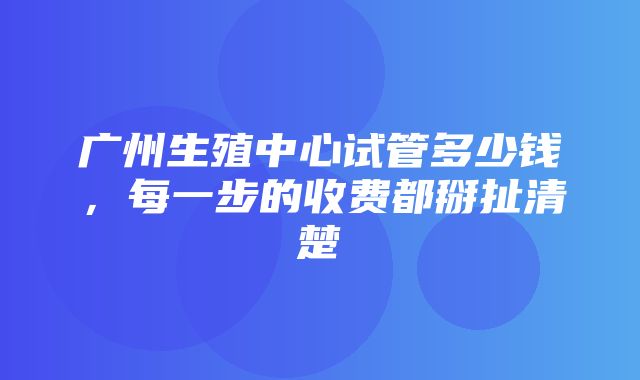 广州生殖中心试管多少钱，每一步的收费都掰扯清楚