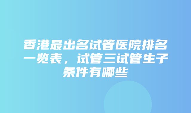 香港最出名试管医院排名一览表，试管三试管生子条件有哪些