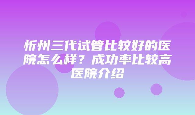 忻州三代试管比较好的医院怎么样？成功率比较高医院介绍