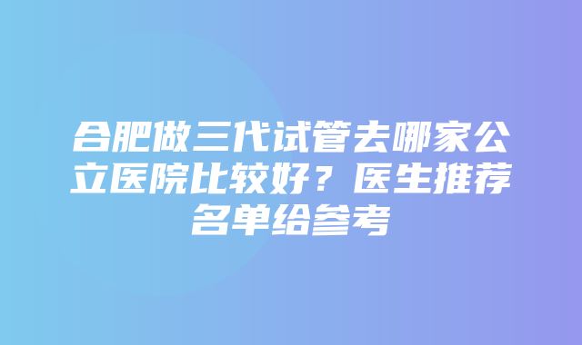 合肥做三代试管去哪家公立医院比较好？医生推荐名单给参考