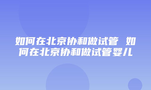 如何在北京协和做试管 如何在北京协和做试管婴儿