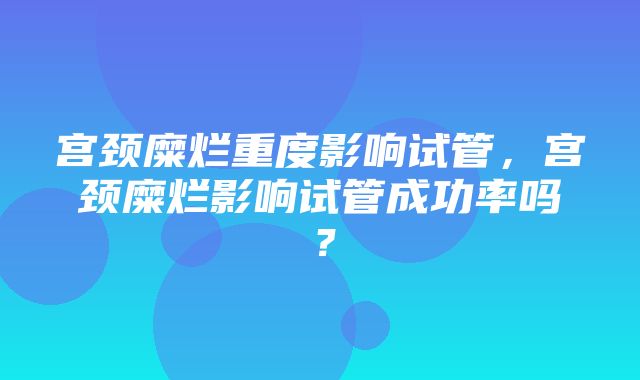 宫颈糜烂重度影响试管，宫颈糜烂影响试管成功率吗？