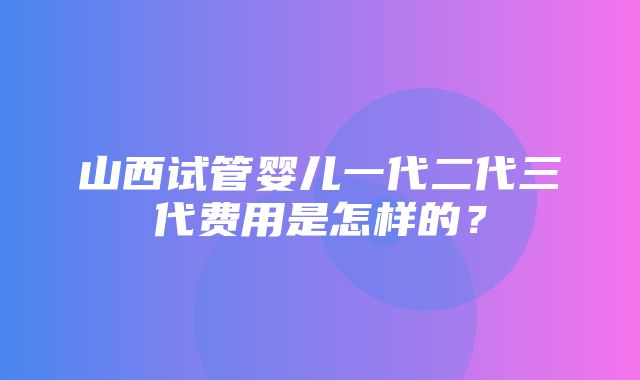 山西试管婴儿一代二代三代费用是怎样的？