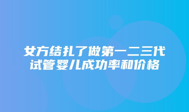 女方结扎了做第一二三代试管婴儿成功率和价格