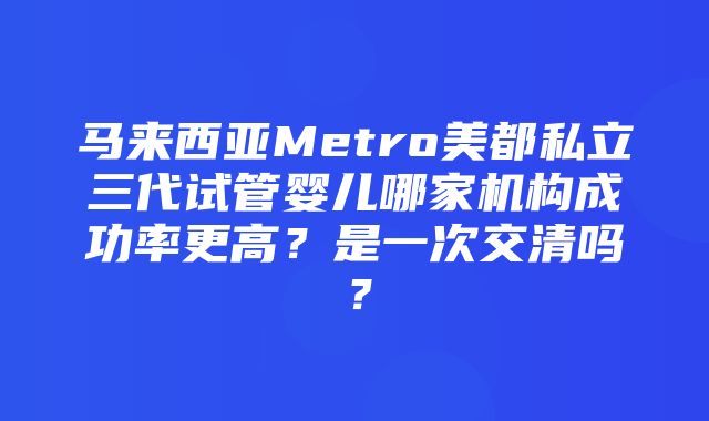 马来西亚Metro美都私立三代试管婴儿哪家机构成功率更高？是一次交清吗？