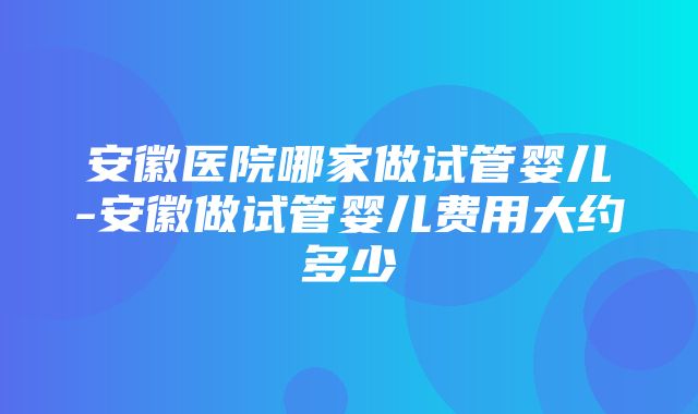 安徽医院哪家做试管婴儿-安徽做试管婴儿费用大约多少