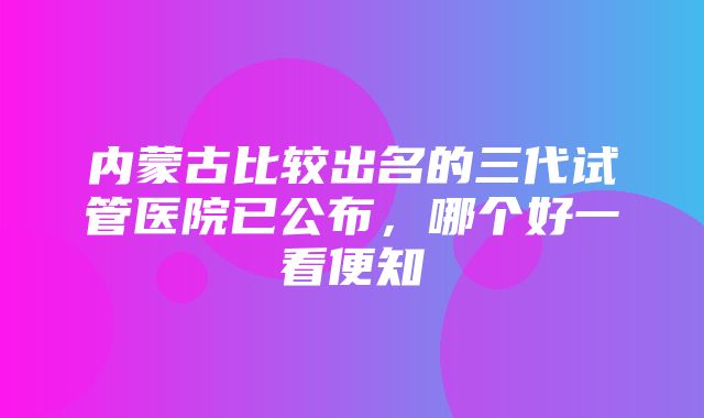 内蒙古比较出名的三代试管医院已公布，哪个好一看便知