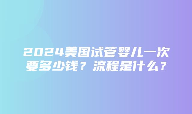 2024美国试管婴儿一次要多少钱？流程是什么？