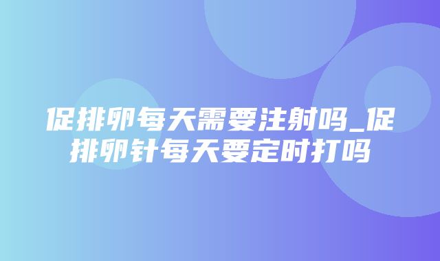 促排卵每天需要注射吗_促排卵针每天要定时打吗