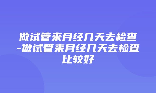 做试管来月经几天去检查-做试管来月经几天去检查比较好