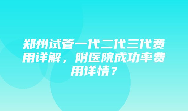 郑州试管一代二代三代费用详解，附医院成功率费用详情？