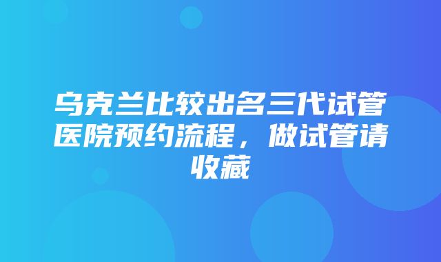 乌克兰比较出名三代试管医院预约流程，做试管请收藏