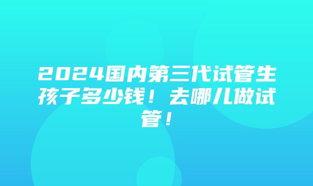 2024国内第三代试管生孩子多少钱！去哪儿做试管！