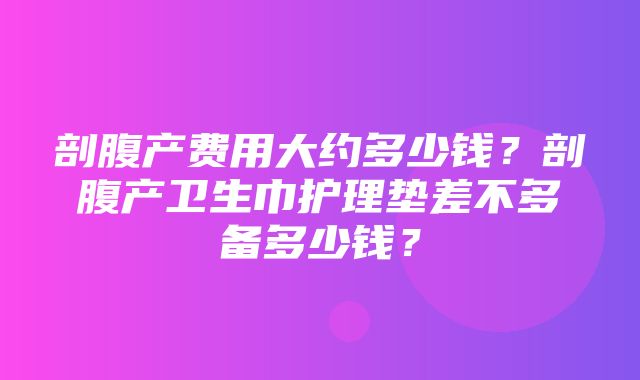 剖腹产费用大约多少钱？剖腹产卫生巾护理垫差不多备多少钱？