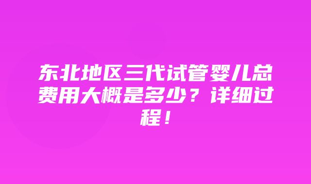 东北地区三代试管婴儿总费用大概是多少？详细过程！