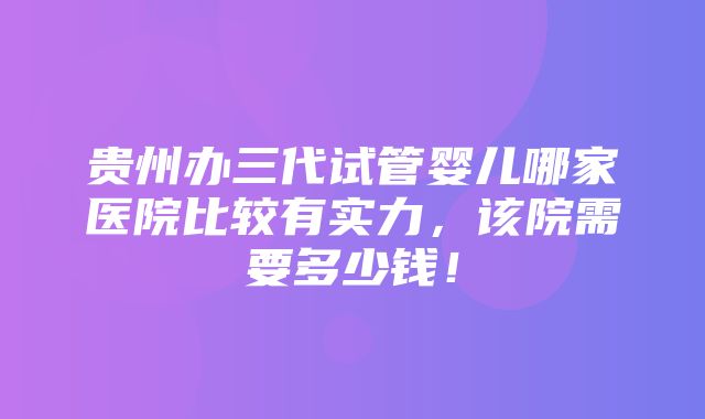 贵州办三代试管婴儿哪家医院比较有实力，该院需要多少钱！