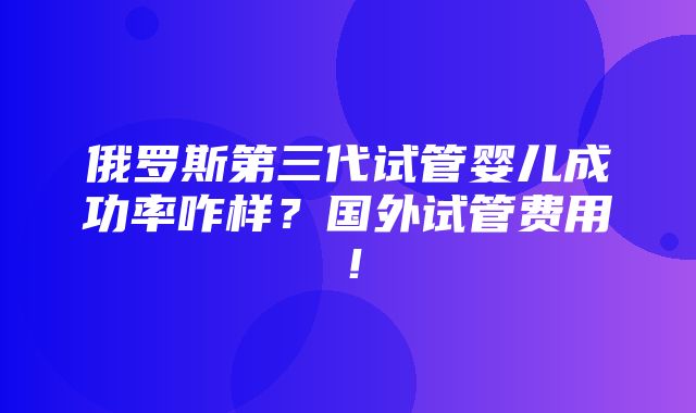 俄罗斯第三代试管婴儿成功率咋样？国外试管费用！