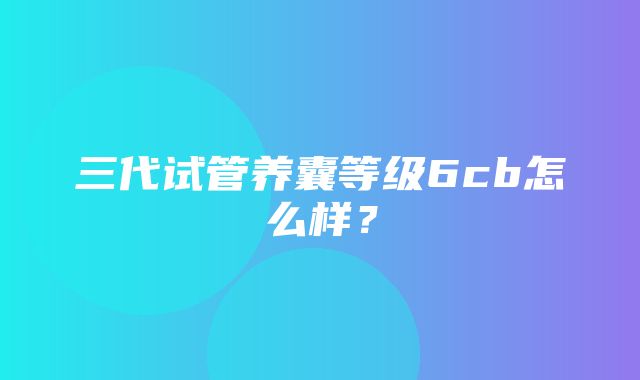 三代试管养囊等级6cb怎么样？