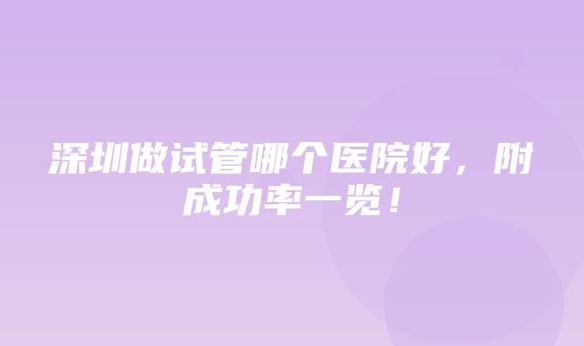 深圳做试管哪个医院好，附成功率一览！